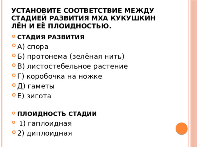 Установите соответствие между стадией развития мха кукушкин лён и её плоидностью. СТАДИЯ РАЗ­ВИ­ТИЯ А) спора Б) протонема (зелёная нить) В) листостебельное растение Г) коробочка на ножке Д) гаметы Е) зигота ПЛОИДНОСТЬ СТАДИИ   1 ) гаплоидная 2) диплоидная 