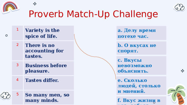 Proverb Match-Up Challenge a. Делу время потехе час. 1 b. О вкусах не спорят. Variety is the spice of life. 2 c. Вкусы невозможно объяснить. There is no accounting for tastes. 3 e. Сколько людей, столько и мнений. Business before pleasure. 4 f. Вкус жизни в разнообразии Tastes differ. 5 So many men, so many minds.  