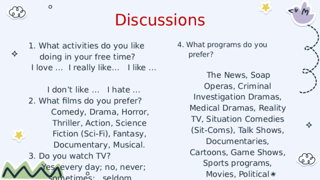 Discussions 4. What programs do you prefer? 1. What activities do you like doing in your free time?   I love … I really like… I like …  The News, Soap Operas, Criminal Investigation Dramas, Medical Dramas, Reality TV, Situation Comedies (Sit-Coms), Talk Shows, Documentaries, Cartoons, Game Shows, Sports programs, Movies, Political programs, Religious programs. I don’t like … I hate … 2. What films do you prefer?  Comedy, Drama, Horror, Thriller, Action, Science Fiction (Sci-Fi), Fantasy, Documentary, Musical. 3. Do you watch TV? Yes, every day; no, never;   sometimes;   seldom       