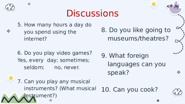 Discussions 5. How many hours a day do you spend using the internet? 6. Do you play video games? Yes, every day; sometimes; seldom;      no, never. 7. Can you play any musical instruments? (What musical instrument?) 8. Do you like going to museums/theatres? 9. What foreign languages can you speak? 10. Can you cook? 