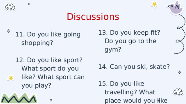 Discussions 13. Do you keep fit? Do you go to the gym? 14. Can you ski, skate? 15. Do you like travelling? What place would you like to visit? 11. Do you like going shopping? 12. Do you like sport? What sport do you like? What sport can you play? 