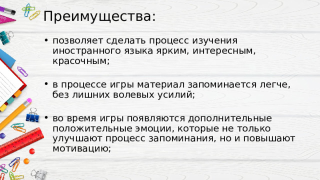 Преимущества:   позволяет сделать процесс изучения иностранного языка ярким, интересным, красочным; в процессе игры материал запоминается легче, без лишних волевых усилий; во время игры появляются дополнительные положительные эмоции, которые не только улучшают процесс запоминания, но и повышают мотивацию; 