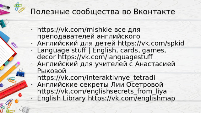 Полезные сообщества во Вконтакте https://vk.com/mishkie все для преподавателей английского Английский для детей https://vk.com/spkid Language stuff | English, cards, games, decor https://vk.com/languagestuff Английский для учителей с Анастасией Рыковой https://vk.com/interaktivnye_tetradi Английские секреты Лии Осетровой https://vk.com/englishsecrets_from_liya English Library https://vk.com/englishmap 