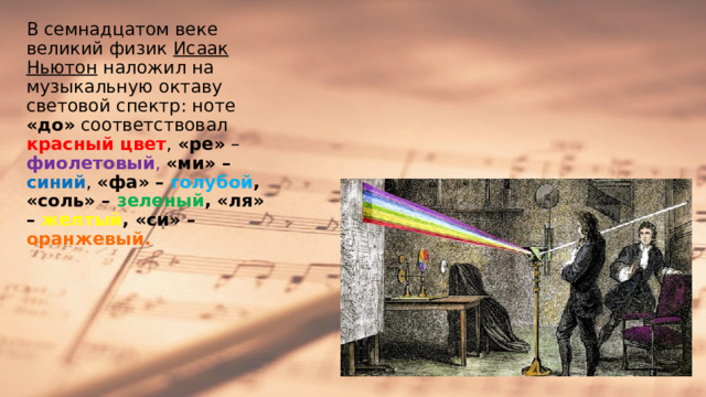 В семнадцатом веке великий физик Исаак Ньютон наложил на музыкальную октаву световой спектр: ноте «до» соответствовал красный цвет , «ре» – фиолетовый ,  «ми» – синий , «фа» – голубой , «соль» – зеленый , «ля» – желтый , «си» – оранжевый.  