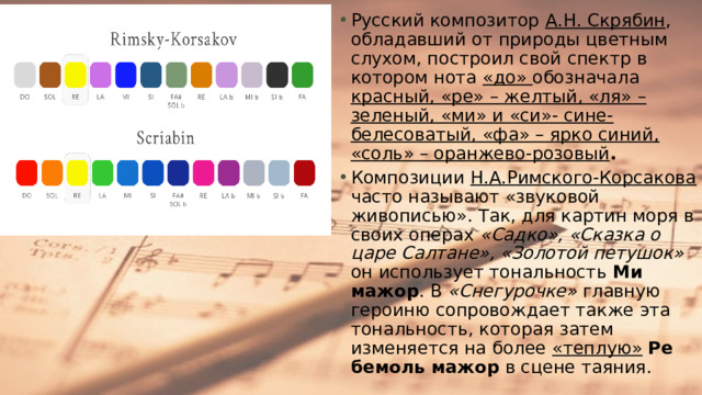 Русский композитор А.Н. Скрябин , обладавший от природы цветным слухом, построил свой спектр в котором нота «до» обозначала красный, «ре» – желтый, «ля» – зеленый, «ми» и «си»- сине-белесоватый, «фа» – ярко синий, «соль» – оранжево-розовый .  Композиции Н.А.Римского-Корсакова часто называют «звуковой живописью». Так, для картин моря в своих операх «Садко», «Сказка о царе Салтане», «Золотой петушок» он использует тональность Ми мажор . В «Снегурочке» главную героиню сопровождает также эта тональность, которая затем изменяется на более «теплую»  Ре бемоль мажор в сцене таяния. 