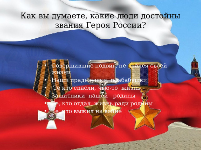 Как вы думаете, какие люди достойны звания Героя России? Совершившие подвиг, не жалея своей жизни Наши прадедушки, прабабушки  Те кто спасли, чью-то жизнь Защитники нашей родины Те, кто отдал жизнь ради родины Те, кто выжил на войне 