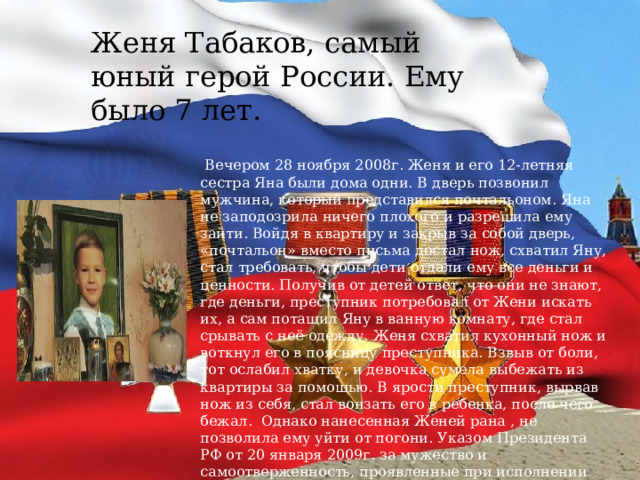 Женя Табаков, самый юный герой России. Ему было 7 лет.  Вечером 28 ноября 2008г. Женя и его 12-летняя сестра Яна были дома одни. В дверь позвонил мужчина, который представился почтальоном.  Яна не заподозрила ничего плохого и разрешила ему зайти. Войдя в квартиру и закрыв за собой дверь, «почтальон» вместо письма достал нож, схватил Яну, стал требовать, чтобы дети отдали ему все деньги и ценности. Получив от детей ответ, что они не знают, где деньги, преступник потребовал от Жени искать их, а сам потащил Яну в ванную комнату, где стал срывать с неё одежду.  Женя схватил кухонный нож и воткнул его в поясницу преступника. Взвыв от боли, тот ослабил хватку, и девочка сумела выбежать из квартиры за помощью. В ярости преступник, вырвав нож из себя, стал вонзать его в ребенка, после чего бежал.   Однако нанесенная Женей рана , не позволила ему уйти от погони.  Указом Президента РФ от 20 января 2009г. за мужество и самоотверженность, проявленные при исполнении гражданского долга Табаков Евгений Евгеньевич был посмертно награждён орденом Мужества. Орден получала мама Жени Галина Петровна. 