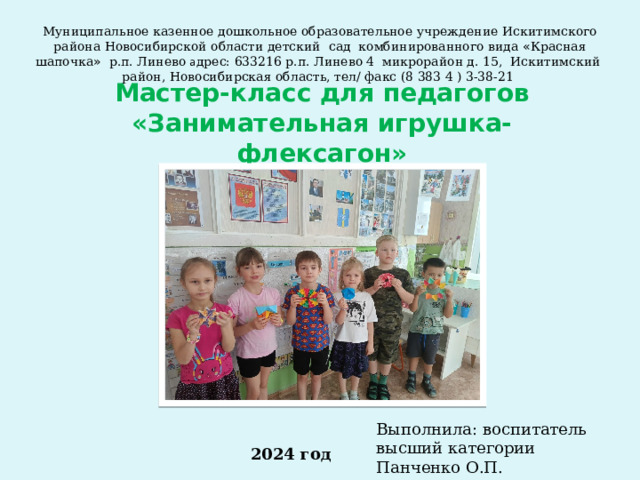 Муниципальное казенное дошкольное образовательное учреждение Искитимского района Новосибирской области детский сад комбинированного вида « Красная шапочка » р.п. Линево а дрес: 633216 р.п. Линево 4 микрорайон д. 15, Искитимский район, Новосибирская область, тел/ факс (8 383 4 ) 3-38-21 Мастер-класс для педагогов  «Занимательная игрушка- флексагон» Выполнила: воспитатель высший категории Панченко О.П. 2024 год 