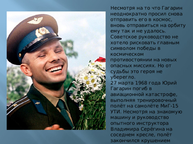 Несмотря на то что Гагарин неоднократно просил снова отправить его в космос, вновь отправиться на орбиту ему так и не удалось. Советское руководство не хотело рисковать главным символом победы в космическом противостоянии на новых опасных миссиях. Но от судьбы это героя не уберегло. 27 марта 1968 года Юрий Гагарин погиб в авиационной катастрофе, выполняя тренировочный полёт на самолёте МиГ-15 УТИ. Несмотря на знакомую машину и руководство опытного инструктора Владимира Серёгина на соседнем кресле, полёт закончился крушением вблизи деревни Новосёлово Киржачского района Владимирской области. 