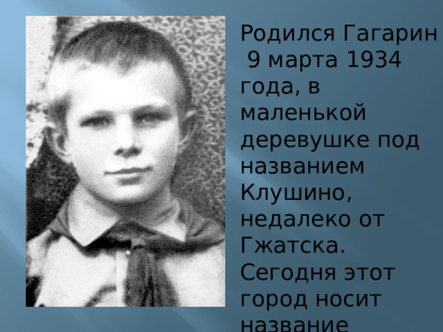 Родился Гагарин 9 марта 1934 года, в маленькой деревушке под названием Клушино, недалеко от Гжатска. Сегодня этот город носит название Гагарин в честь первого космонавта.  
