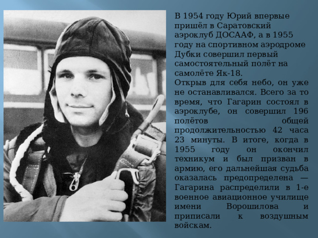 В 1954 году Юрий впервые пришёл в Саратовский аэроклуб ДОСААФ, а в 1955 году на спортивном аэродроме Дубки совершил первый самостоятельный полёт на самолёте Як-18. Открыв для себя небо, он уже не останавливался. Всего за то время, что Гагарин состоял в аэроклубе, он совершил 196 полётов общей продолжительностью 42 часа 23 минуты.  В итоге, когда в 1955 году он окончил техникум и был призван в армию, его дальнейшая судьба оказалась предопределена — Гагарина распределили в 1-е военное авиационное училище имени Ворошилова и приписали к воздушным войскам. 
