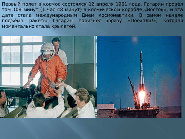 Первый полет в космос состоялся 12 апреля 1961 года. Гагарин провел там 108 минут (1 час 48 минут) в космическом корабле «Восток», и эта дата стала международным Днем космонавтики. В самом начале подъёма ракеты Гагарин произнёс фразу «Поехали!», которая моментально стала крылатой. 