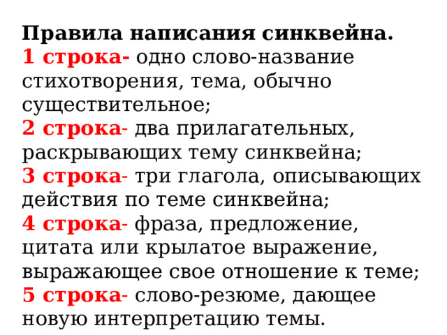   Правила написания синквейна. 1 строка-  одно слово-название стихотворения, тема, обычно существительное; 2 строка - два прилагательных, раскрывающих тему синквейна; 3 строка - три глагола, описывающих действия по теме синквейна; 4 строка - фраза, предложение, цитата или крылатое выражение, выражающее свое отношение к теме; 5 строка - слово-резюме, дающее новую интерпретацию темы. 