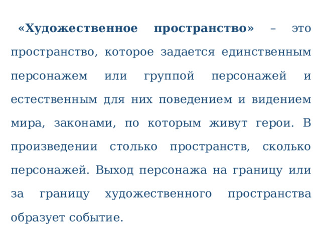  «Художественное пространство» – это пространство, которое задается единственным персонажем или группой персонажей и естественным для них поведением и видением мира, законами, по которым живут герои. В произведении столько пространств, сколько персонажей. Выход персонажа на границу или за границу художественного пространства образует событие.   