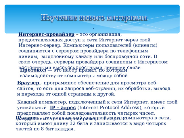 . Интернет-провайдер  – это организация,  предоставляющая доступ к сети Интернет через свой Интернет-сервер. Компьютеры пользователей (клиенты) соединяются с сервером провайдера по телефонным линиям,  выделенному каналу или беспроводной сети. В свою очередь, серверы провайдера соединены с Интернетом постоянными высокоскоростными линиями связи Протокол — это набор правил, по которым взаимодействуют компьютеры между собой Браузер - программное обеспечение для просмотра веб-сайтов, то есть для запроса веб-страниц, их обработки, вывода и перехода от одной страницы к другой. Каждый компьютер, подключенный к сети Интернет, имеет свой уникальный  IP – адрес  (Internet Protocol Address), который представляет собой последовательность четырех чисел, разделенных точками, например 195.5.46.34 IP-адрес – это уникальный числовой адрес компьютера в сети, который имеет длину 32 бита и записывается в виде четырех частей по 8 бит каждая. 