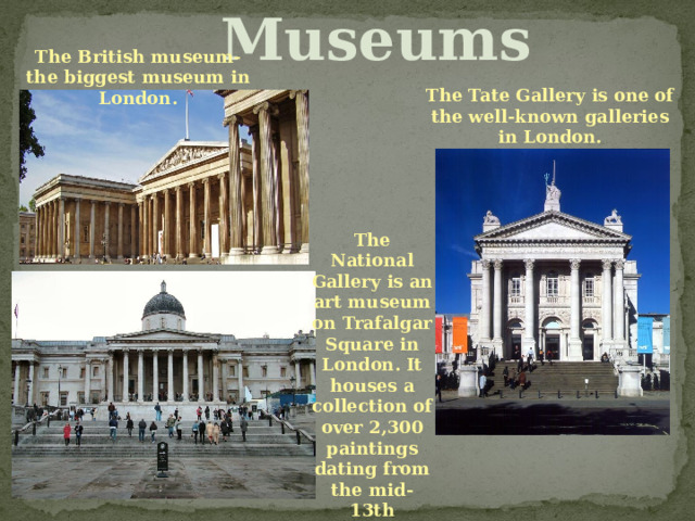 Museums The British museum- the biggest museum in London. The Tate Gallery is one of the well-known galleries in London. The National Gallery is an art museum on Trafalgar Square in London. It houses a collection of over 2,300 paintings dating from the mid-13th century to 1900. 