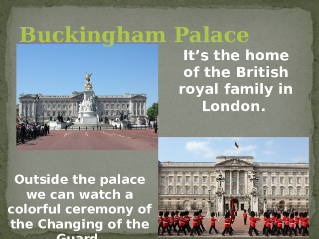 Buckingham Palace It’s the home of the British royal family in London. Outside the palace we can watch a colorful ceremony of the Changing of the Guard. 