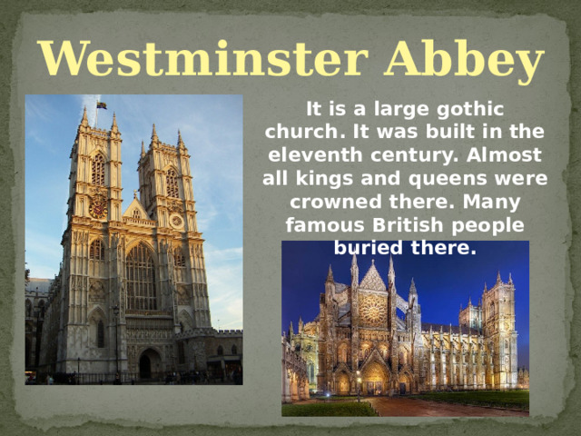 Westminster Abbey It is a large gothic church. It was built in the eleventh century. Almost all kings and queens were crowned there. Many famous British people buried there. 