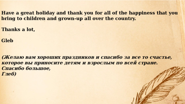 Have a great holiday and thank you for all of the happiness that you bring to children and grown-up all over the country.  Thanks a lot,  Gleb   (Желаю вам хороших праздников и спасибо за все то счастье, которое вы приносите детям и взрослым по всей стране. Спасибо большое, Глеб) 