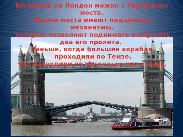 Взглянуть на Лондон можно с Тауэрского моста.  Башни моста имеют подъемные механизмы,  которые позволяют поднимать и опускать два его пролета. Раньше, когда большие корабли  проходили по Темзе,  его разводили по несколько раз в день. 