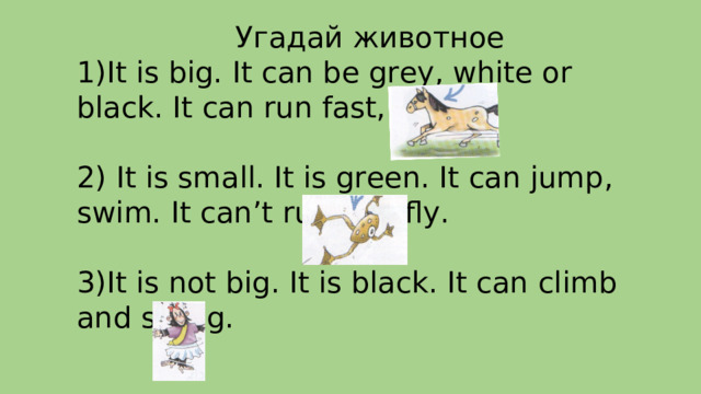 Угадай животное It is big. It can be grey, white or black. It can run fast, jump. 2) It is small. It is green. It can jump, swim. It can’t run and fly. 3)It is not big. It is black. It can climb and swing. 