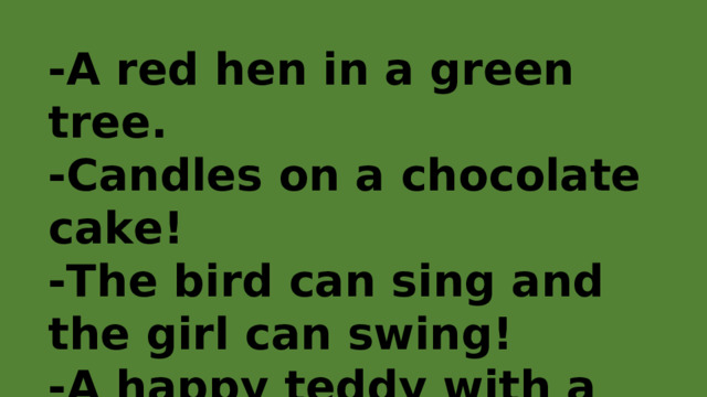 -A red hen in a green tree. -Candles on a chocolate cake! -The bird can sing and the girl can swing! -A happy teddy with a yellow yoyo! 