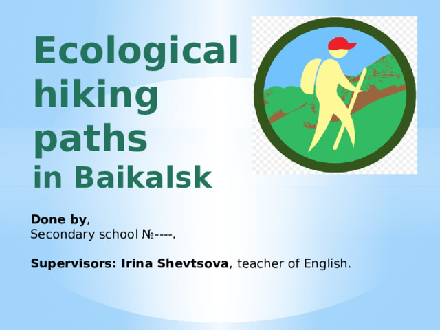 Ecological  hiking paths  in Baikalsk   Done by , Secondary school №----. Supervisors: Irina Shevtsova ,  teacher of English. 