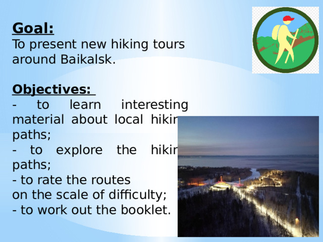  Goal: To present new hiking tours around Baikalsk. Objectives: - to learn interesting material about local hiking paths; - to explore the hiking paths; - to rate the routes on the scale of difficulty; - to work out the booklet. 