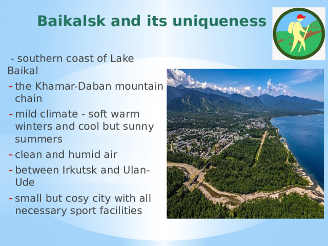 Baikalsk and its uniqueness  - southern coast of Lake Baikal the Khamar-Daban mountain chain mild climate - soft warm winters and cool but sunny summers clean and humid air between Irkutsk and Ulan-Ude small but cosy city with all necessary sport facilities  