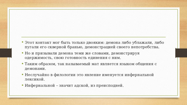 Этот контакт мог быть только двояким: демона либо ублажали, либо пугали его скверной бранью, демонстрацией своего непотребства. Но и призывали демона теми же словами, демонстрируя одержимость, свою готовность единения с ним. Таким образом, так называемый мат является языком общения с демонами. Неслучайно в филологии это явление именуется инфернальной лексикой. Инфернальной – значит адской, из преисподней. 