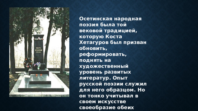 Осетинская народная поэзия была той вековой традицией, которую Коста Хетагуров был призван обновить, реформировать, поднять на художественный уровень развитых литератур. Опыт русской поэзии служил для него образцом. Но он тонко учитывал в своем искусстве своеобразие обеих этих традиций. 