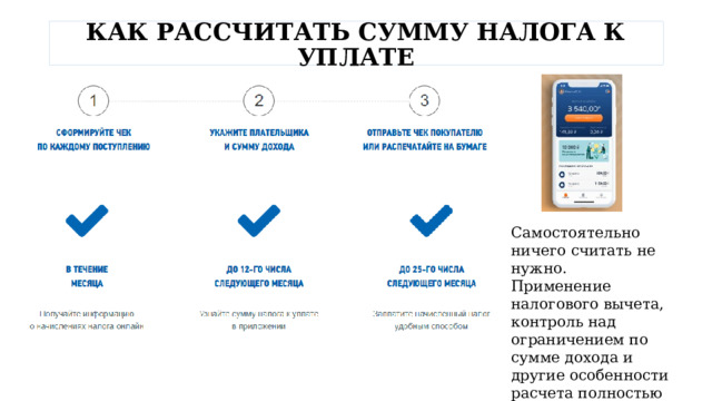  КАК РАССЧИТАТЬ СУММУ НАЛОГА К УПЛАТЕ   Самостоятельно ничего считать не нужно. Применение налогового вычета, контроль над ограничением по сумме дохода и другие особенности расчета полностью автоматизированы. 