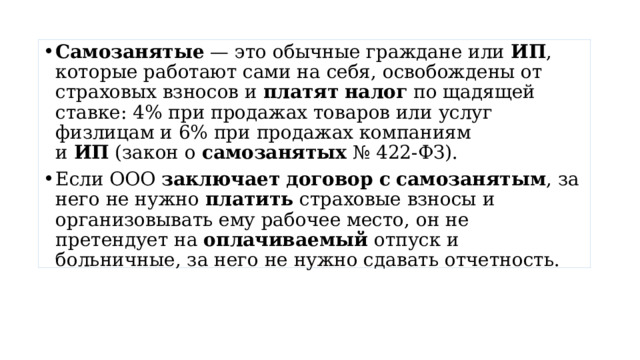 Самозанятые  — это обычные граждане или  ИП , которые работают сами на себя, освобождены от страховых взносов и  платят   налог  по щадящей ставке: 4% при продажах товаров или услуг физлицам и 6% при продажах компаниям и  ИП  (закон о  самозанятых  № 422-ФЗ). Если ООО  заключает   договор   с   самозанятым , за него не нужно  платить  страховые взносы и организовывать ему рабочее место, он не претендует на  оплачиваемый  отпуск и больничные, за него не нужно сдавать отчетность. 