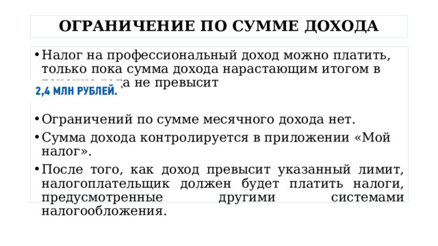 ОГРАНИЧЕНИЕ ПО СУММЕ ДОХОДА Налог на профессиональный доход можно платить, только пока сумма дохода нарастающим итогом в течение года не превысит Ограничений по сумме месячного дохода нет. Сумма дохода контролируется в приложении «Мой налог». После того, как доход превысит указанный лимит, налогоплательщик должен будет платить налоги, предусмотренные другими системами налогообложения. 