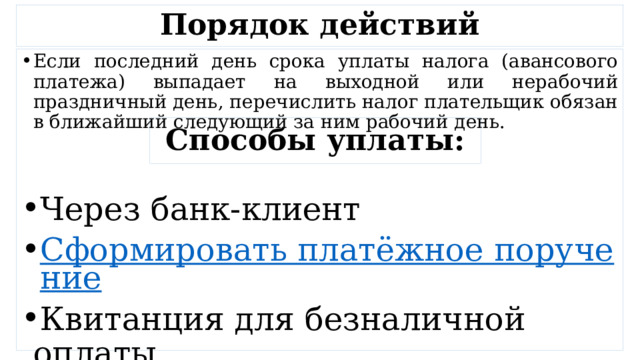 Порядок действий Если последний день срока уплаты налога (авансового платежа) выпадает на выходной или нерабочий праздничный день, перечислить налог плательщик обязан в ближайший следующий за ним рабочий день. Через банк-клиент Сформировать платёжное поручение Квитанция для безналичной оплаты Способы уплаты: 