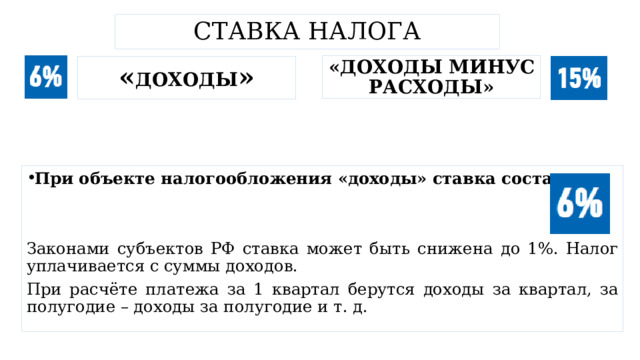 Ставка налога «доходы минус расходы» « доходы » При объекте налогообложения «доходы» ставка составляет Законами субъектов РФ ставка может быть снижена до 1%. Налог уплачивается с суммы доходов. При расчёте платежа за 1 квартал берутся доходы за квартал, за полугодие – доходы за полугодие и т. д. 