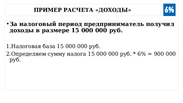 Пример расчета «доходы» За налоговый период предприниматель получил доходы в размере 15 000 000 руб.  Налоговая база 15 000 000 руб. Определяем сумму налога 15 000 000 руб. * 6% = 900 000 руб. 