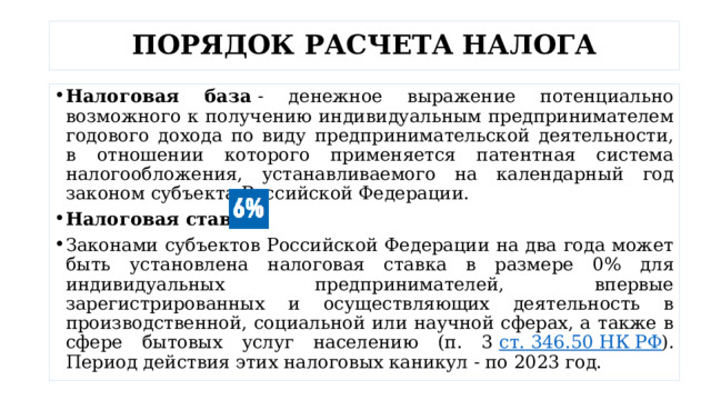 ПОРЯДОК РАСЧЕТА НАЛОГА Налоговая база  - денежное выражение потенциально возможного к получению индивидуальным предпринимателем годового дохода по виду предпринимательской деятельности, в отношении которого применяется патентная система налогообложения, устанавливаемого на календарный год законом субъекта Российской Федерации. Налоговая ставка Законами субъектов Российской Федерации на два года может быть установлена налоговая ставка в размере 0% для индивидуальных предпринимателей, впервые зарегистрированных и осуществляющих деятельность в производственной, социальной или научной сферах, а также в сфере бытовых услуг населению (п. 3  ст. 346.50 НК РФ ). Период действия этих налоговых каникул - по 2023 год. 