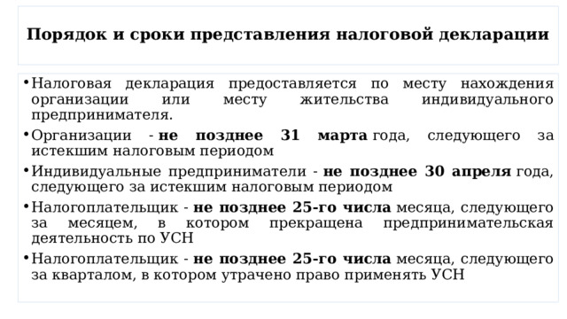  Порядок и сроки представления налоговой декларации   Налоговая декларация предоставляется по месту нахождения организации или месту жительства индивидуального предпринимателя. Организации -  не позднее 31 марта  года, следующего за истекшим налоговым периодом Индивидуальные предприниматели -  не позднее 30 апреля  года, следующего за истекшим налоговым периодом Налогоплательщик -  не позднее 25-го числа  месяца, следующего за месяцем, в котором прекращена предпринимательская деятельность по УСН Налогоплательщик -  не позднее 25-го числа  месяца, следующего за кварталом, в котором утрачено право применять УСН 