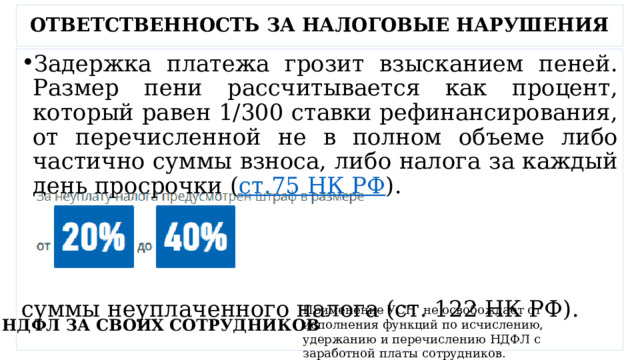 ОТВЕТСТВЕННОСТЬ ЗА НАЛОГОВЫЕ НАРУШЕНИЯ Задержка платежа грозит взысканием пеней. Размер пени рассчитывается как процент, который равен 1/300 ставки рефинансирования, от перечисленной не в полном объеме либо частично суммы взноса, либо налога за каждый день просрочки ( ст.75 НК РФ ). суммы неуплаченного налога (ст. 122 НК РФ). Применение УСН  не освобождает от исполнения функций по исчислению, удержанию и перечислению НДФЛ с заработной платы сотрудников. НДФЛ ЗА СВОИХ СОТРУДНИКОВ 