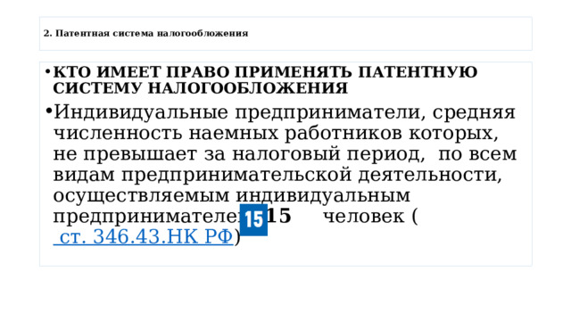  2. Патентная система налогообложения   КТО ИМЕЕТ ПРАВО ПРИМЕНЯТЬ ПАТЕНТНУЮ СИСТЕМУ НАЛОГООБЛОЖЕНИЯ Индивидуальные предприниматели, средняя численность наемных работников которых, не превышает за налоговый период,  по всем видам предпринимательской деятельности, осуществляемым индивидуальным предпринимателем,  15   человек (  ст. 346.43.НК РФ ) 