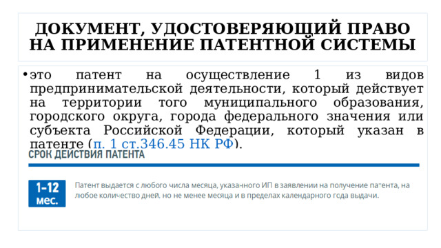 ДОКУМЕНТ, УДОСТОВЕРЯЮЩИЙ ПРАВО НА ПРИМЕНЕНИЕ ПАТЕНТНОЙ СИСТЕМЫ это патент на осуществление 1 из видов предпринимательской деятельности, который действует на территории того муниципального образования, городского округа, города федерального значения или субъекта Российской Федерации, который указан в патенте ( п. 1 ст.346.45 НК РФ ). 