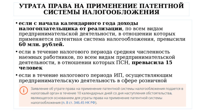 УТРАТА ПРАВА НА ПРИМЕНЕНИЕ ПАТЕНТНОЙ СИСТЕМЫ НАЛОГООБЛОЖЕНИЯ если с начала календарного года доходы налогоплательщика от реализации , по всем видам предпринимательской деятельности, в отношении которых применяется патентная система налогообложения, превысили 60 млн. рублей. если в течение налогового периода средняя численность наемных работников, по всем видам предпринимательской деятельности, в отношении которых ПСН, превысила 15 человек если в течение налогового периода ИП, осуществляющим предпринимательскую деятельность в сфере розничной торговли, была осуществлена реализация товаров, не относящихся к розничной торговле в соответствии с пп. 1 п. 3 ст. 346.43 НК РФ 