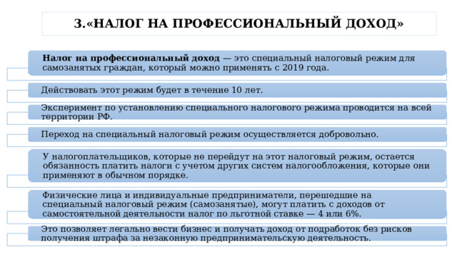 3.«НАЛОГ НА ПРОФЕССИОНАЛЬНЫЙ ДОХОД» Налог на профессиональный доход — это специальный налоговый режим для самозанятых граждан, который можно применять с 2019 года. Действовать этот режим будет в течение 10 лет. Эксперимент по установлению специального налогового режима проводится на всей территории РФ. Переход на специальный налоговый режим осуществляется добровольно. У налогоплательщиков, которые не перейдут на этот налоговый режим, остается обязанность платить налоги с учетом других систем налогообложения, которые они применяют в обычном порядке. Физические лица и индивидуальные предприниматели, перешедшие на специальный налоговый режим (самозанятые), могут платить с доходов от самостоятельной деятельности налог по льготной ставке — 4 или 6%. Это позволяет легально вести бизнес и получать доход от подработок без рисков получения штрафа за незаконную предпринимательскую деятельность. 