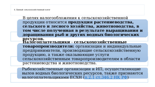   4. Единый сельскохозяйственный налог    В целях налогообложения к сельскохозяйственной продукции относится продукция растениеводства, сельского и лесного хозяйства, животноводства, в том числе полученная в результате выращивания и доращивания рыб и других водных биологических ресурсов. Налогоплательщики - сельскохозяйственные товаропроизводители: организации и индивидуальные предприниматели, производящие сельскохозяйственную продукцию, а также оказывающие услуги сельскохозяйственным товаропроизводителям в области растениеводства и животноводства. Рыбохозяйственные организации и ИП, осуществляющие вылов водных биологических ресурсов, также признаются налогоплательщиками ЕСХН ( п.2.1 ст.346.2 НК РФ ) 