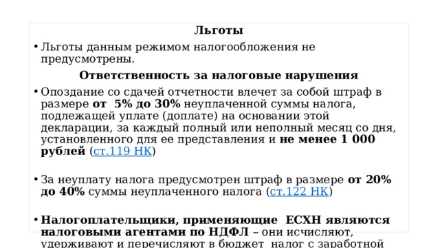 Льготы Льготы данным режимом налогообложения не предусмотрены. Ответственность за налоговые нарушения Опоздание со сдачей отчетности влечет за собой штраф в размере  от  5% до 30%  неуплаченной суммы налога, подлежащей уплате (доплате) на основании этой декларации, за каждый полный или неполный месяц со дня, установленного для ее представления и  не менее 1 000 рублей  ( ст.119 НК )   За неуплату налога предусмотрен штраф в размере  от 20%  до 40%  суммы неуплаченного налога ( ст.122 НК )   Налогоплательщики, применяющие ЕСХН являются налоговыми агентами по НДФЛ – они исчисляют, удерживают и перечисляют в бюджет налог с заработной платы сотрудников.   