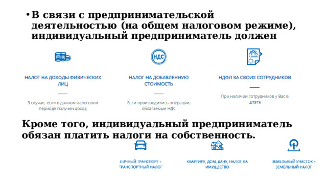 В связи с предпринимательской деятельностью (на общем налоговом режиме), индивидуальный предприниматель должен платить:  Кроме того, индивидуальный предприниматель обязан платить налоги на собственность. 