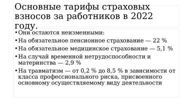 Основные тарифы страховых взносов за работников в 2022 году. Они остаются неизменными: На обязательное пенсионное страхование — 22 % На обязательное медицинское страхование — 5,1 % На случай временной нетрудоспособности и материнства — 2,9 % На травматизм — от 0,2 % до 8,5 % в зависимости от класса профессионального риска, присвоенного основному осуществляемому виду деятельности 