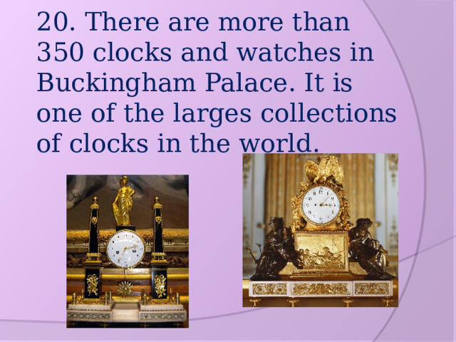 20. There are more than 350 clocks and watches in Buckingham Palace. It is one of the larges collections of clocks in the world. 