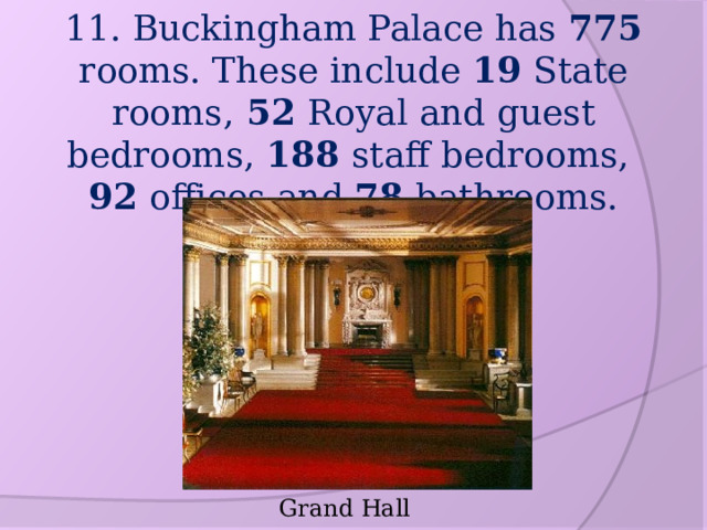 11. Buckingham Palace has 775 rooms. These include 19 State rooms, 52 Royal and guest bedrooms, 188 staff bedrooms,  92 offices and 78 bathrooms. Grand Hall 